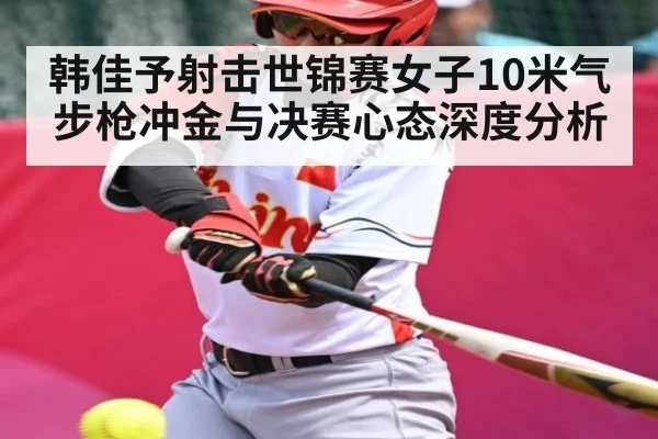 韩佳予射击世锦赛女子10米气步枪冲金与决赛心态深度分析