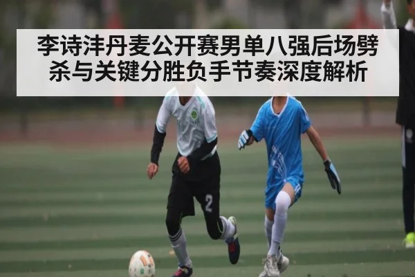 李诗沣丹麦公开赛男单八强后场劈杀与关键分胜负手节奏深度解析